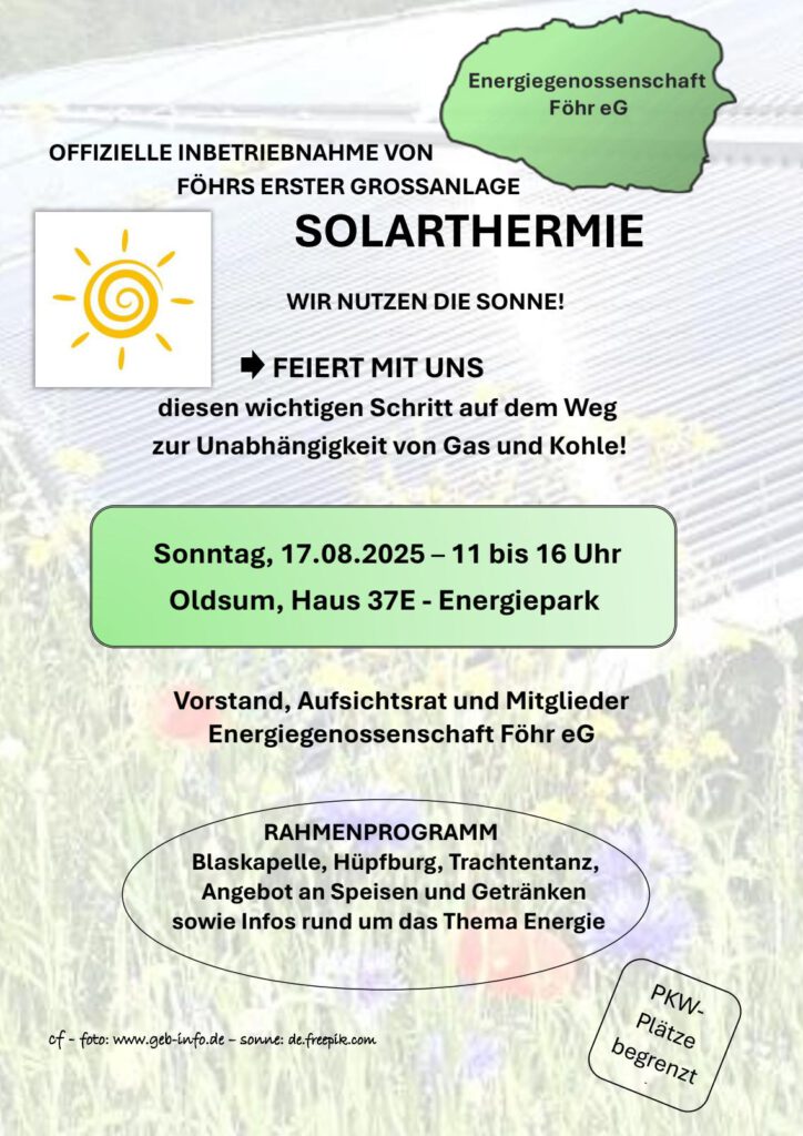 Energiegenossenschaft Föhr eG: Offizielle Inbetriebnahme von Föhrs erster Großanlage Solarthermie.
Wir nutzen die Sonne! Feiert mit uns diesen wichtigen Schritt auf dem Weg zur Unabhängigkeit von Gas und Kohle! Sonntag, 17.08.2025 - 11 bis 16 Uhr, Oldsum, Haus 37e - Energiepark.
Vorstand, Aufsichtsrat und Mitglieder Energiegenossenschaft Föhr eG. Rahmenprogramm: Blaskapelle, Hüpfburg, Trachtentanz, Angebot an Speisen und Getränken sowie Infos rund um das Thema Energie. PKW-Plätze begrenzt.